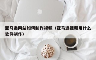 唐山亚马逊网站如何制作视频（亚马逊视频用什么软件制作）